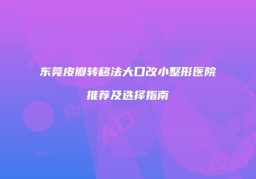 东莞皮瓣转移法大口改小整形医院推荐及选择指南