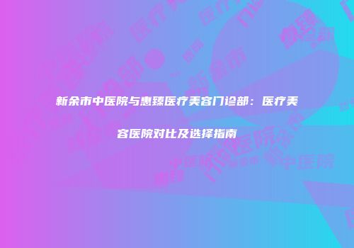 新余市中医院与惠臻医疗美容门诊部：医疗美容医院对比及选择指南