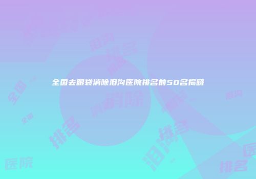 全国去眼袋消除泪沟医院排名前50名揭晓
