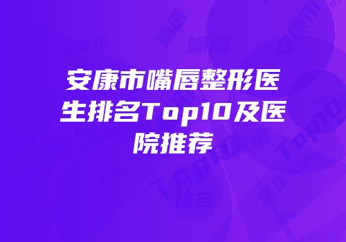 安康市嘴唇整形医生排名Top10及医院推荐