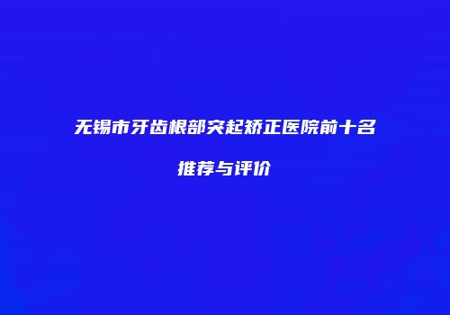 无锡市牙齿根部突起矫正医院前十名推荐与评价