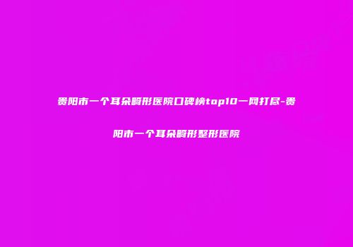 贵阳市一个耳朵畸形医院口碑榜top10一网打尽-贵阳市一个耳朵畸形整形医院