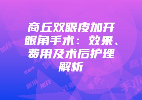 商丘双眼皮加开眼角手术：效果、费用及术后护理解析