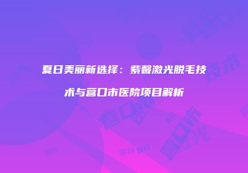 夏日美丽新选择：紫馨激光脱毛技术与营口市医院项目解析