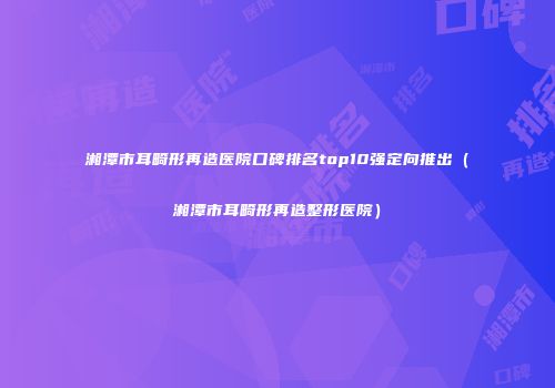 湘潭市耳畸形再造医院口碑排名top10强定向推出（湘潭市耳畸形再造整形医院）
