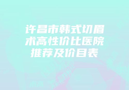许昌市韩式切眉术高性价比医院推荐及价目表