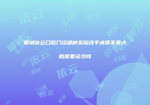 聊城依云口腔门诊部种发际线手术贵不贵大概需要多少钱