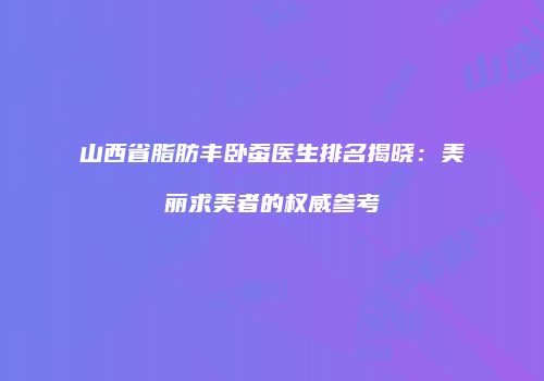 山西省脂肪丰卧蚕医生排名揭晓：美丽求美者的权威参考