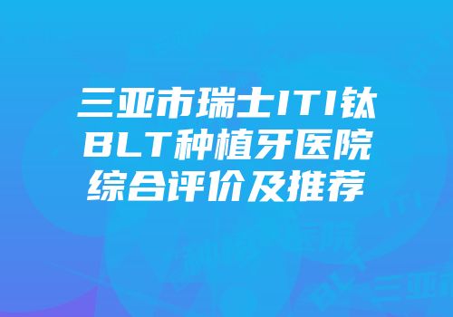 三亚市瑞士ITI钛BLT种植牙医院综合评价及推荐