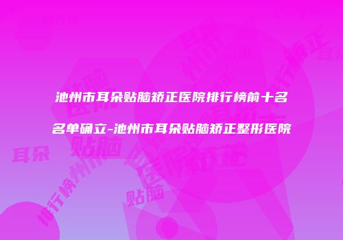 池州市耳朵贴脑矫正医院排行榜前十名名单确立-池州市耳朵贴脑矫正整形医院