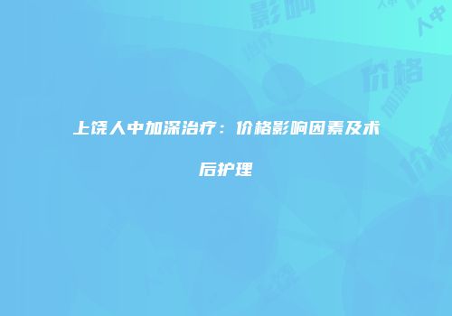 上饶人中加深治疗：价格影响因素及术后护理