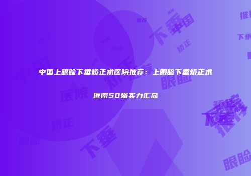 中国上眼睑下垂矫正术医院推荐：上眼睑下垂矫正术医院50强实力汇总