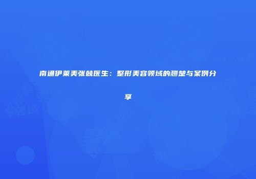 南通伊莱美张兢医生：整形美容领域的翘楚与案例分享