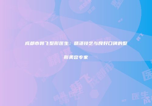成都市韩飞整形医生：精湛技艺与良好口碑的整形美容专家