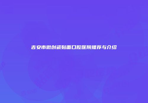 吉安市微创瓷贴面口腔医院推荐与介绍