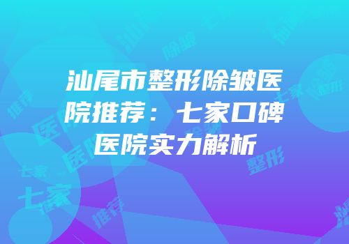 汕尾市整形除皱医院推荐：七家口碑医院实力解析