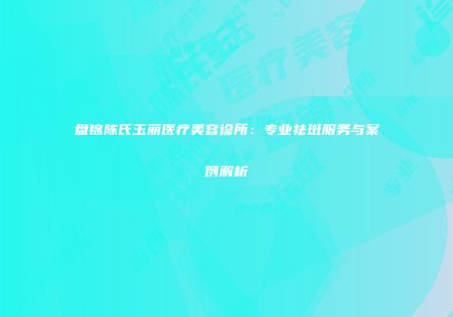 盘锦陈氏玉丽医疗美容诊所：专业祛斑服务与案例解析