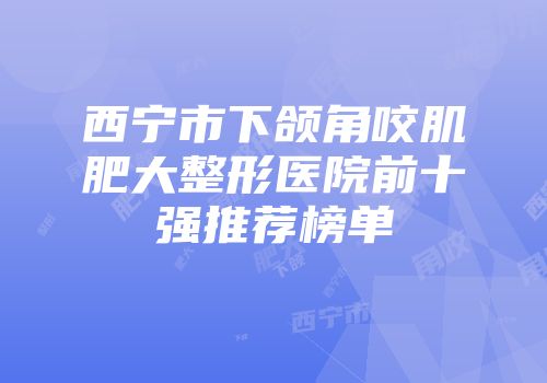 西宁市下颌角咬肌肥大整形医院前十强推荐榜单