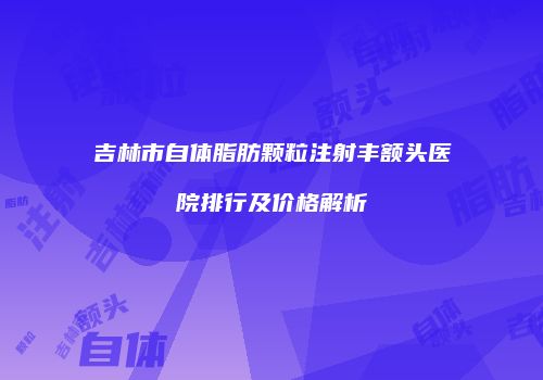 吉林市自体脂肪颗粒注射丰额头医院排行及价格解析