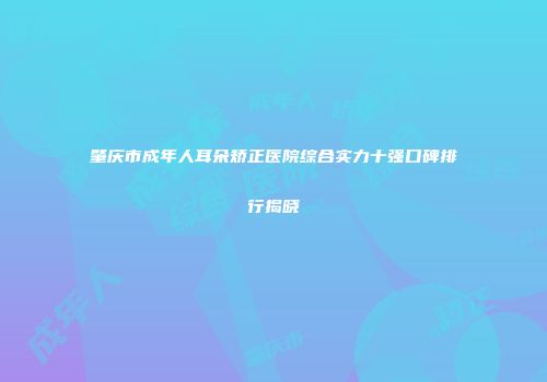 肇庆市成年人耳朵矫正医院综合实力十强口碑排行揭晓