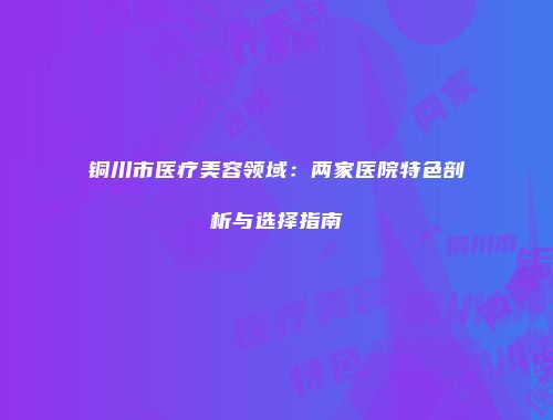 铜川市医疗美容领域：两家医院特色剖析与选择指南