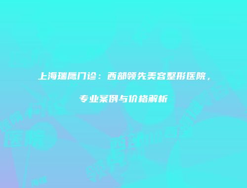 上海瑞鹰门诊：西部领先美容整形医院，专业案例与价格解析
