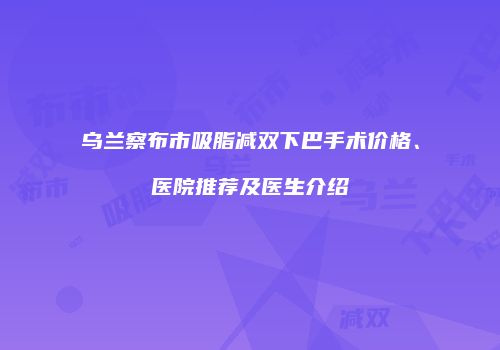 乌兰察布市吸脂减双下巴手术价格、医院推荐及医生介绍