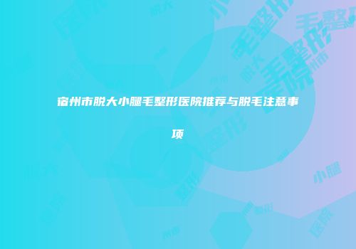 宿州市脱大小腿毛整形医院推荐与脱毛注意事项