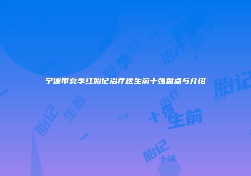 宁德市夏季红胎记治疗医生前十强盘点与介绍