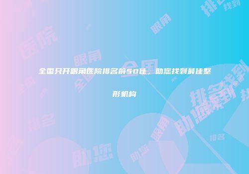 全国只开眼角医院排名前50佳，助您找到最佳整形机构