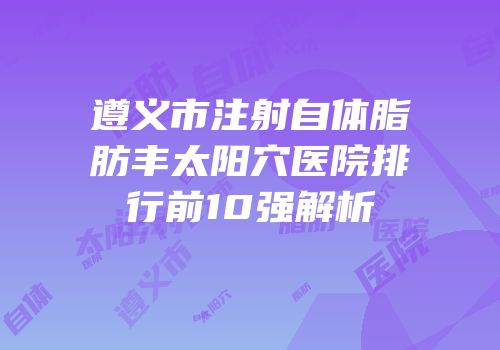 遵义市注射自体脂肪丰太阳穴医院排行前10强解析