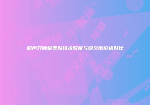 超声刀除皱美肤技术解析与遵义市价格对比
