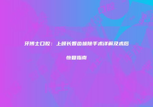 牙博士口腔：上颌长智齿拔除手术详解及术后恢复指南