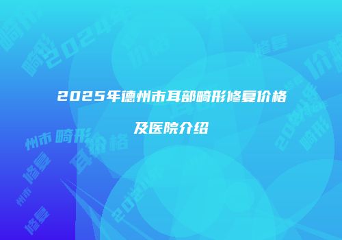 2025年德州市耳部畸形修复价格及医院介绍