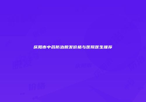 庆阳市中药防治脱发价格与医院医生推荐