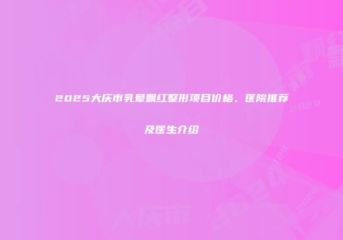 2025大庆市乳晕飘红整形项目价格、医院推荐及医生介绍