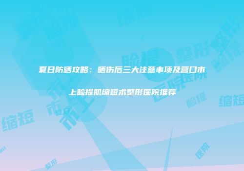 夏日防晒攻略：晒伤后三大注意事项及营口市上睑提肌缩短术整形医院推荐