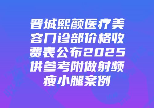 晋城熙颜医疗美容门诊部价格收费表公布2025供参考附做射频瘦小腿案例