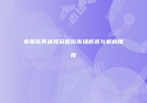 阜阳市再造耳朵整形市场概览与机构推荐