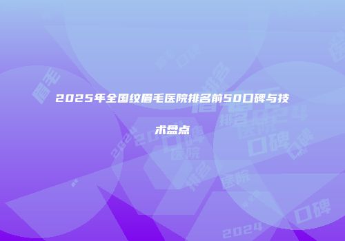 2025年全国纹眉毛医院排名前50口碑与技术盘点