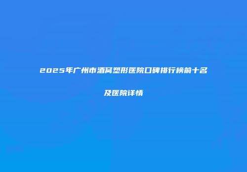 2025年广州市酒窝塑形医院口碑排行榜前十名及医院详情