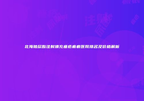 北海玻尿酸注射填充痤疮瘢痕医院排名及价格解析