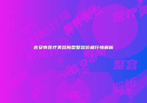 吉安市医疗美容胸型整容价格行情解析