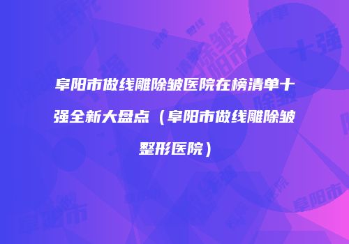 阜阳市做线雕除皱医院在榜清单十强全新大盘点（阜阳市做线雕除皱整形医院）