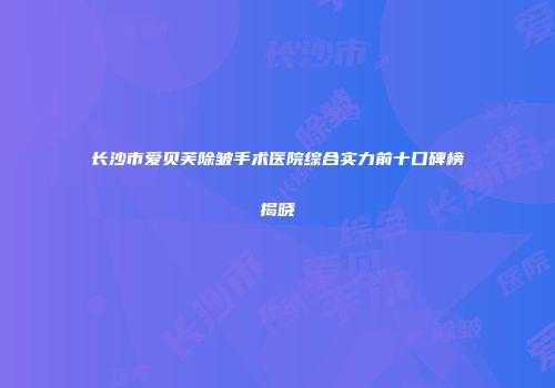 长沙市爱贝芙除皱手术医院综合实力前十口碑榜揭晓
