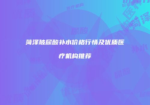 菏泽玻尿酸补水价格行情及优质医疗机构推荐