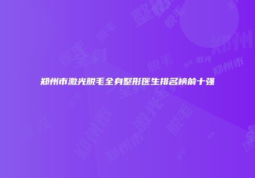 郑州市激光脱毛全身整形医生排名榜前十强