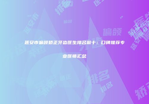 延安市偏颌矫正牙齿医生排名前十：口碑推荐专业医师汇总
