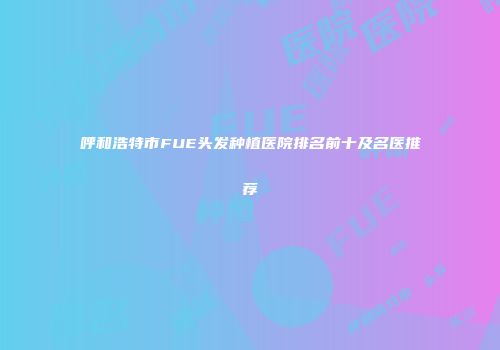 呼和浩特市FUE头发种植医院排名前十及名医推荐