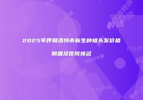2025年呼和浩特市新生种植头发价格明细及医院排名
